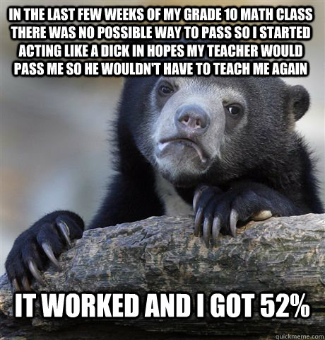 in the last few weeks of my grade 10 math class there was no possible way to pass so i started acting like a dick in hopes my teacher would pass me so he wouldn't have to teach me again it worked and i got 52%  Confession Bear