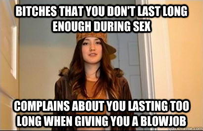 Bitches that you don't last long enough during sex complains about you lasting too long when giving you a blowjob  Scumbag Stacy