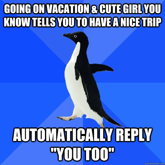 Going on vacation & cute girl you know tells you to have a nice trip automatically reply 