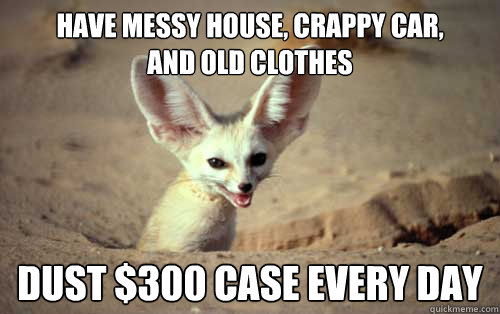 Have messy house, crappy car, 
and old clothes Dust $300 case every day  