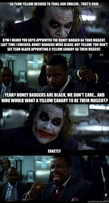 SO TEAM YELLOW DECIDED TO TROLL OUR EMBLEM... THAT'S COOL







BTW I hearD YOU GUYS appointed the honey badger as YOUR mascot. Last time I checked, honey badgers WERE black, not yellow. YOU DON'T SEE TEAM BLACK APPOINTING A YELLOW CANARY AS THEIR MASCOT  Joker with Black guy