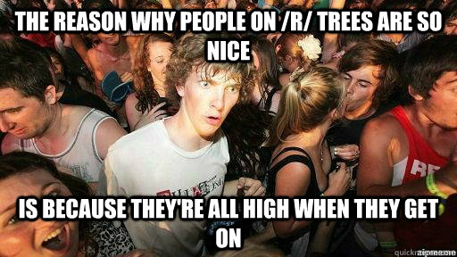 the reason why people on /r/ trees are so nice is because they're all high when they get on  Suddenly Clarity Clarence