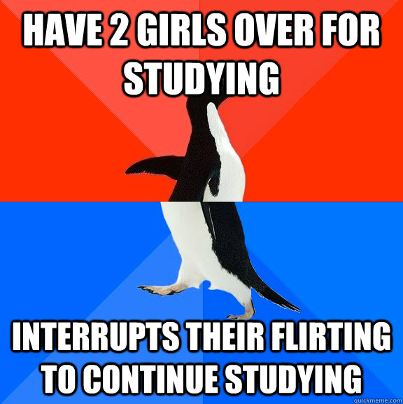 Have 2 girls over for studying Interrupts their flirting to continue studying  Socially Awesome Awkward Penguin