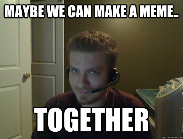 Maybe we can make a meme.. TOGETHER  AngryTestie