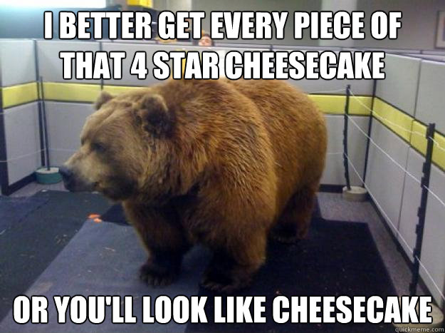 i better get every piece of that 4 star cheesecake or you'll look like cheesecake  Office Grizzly