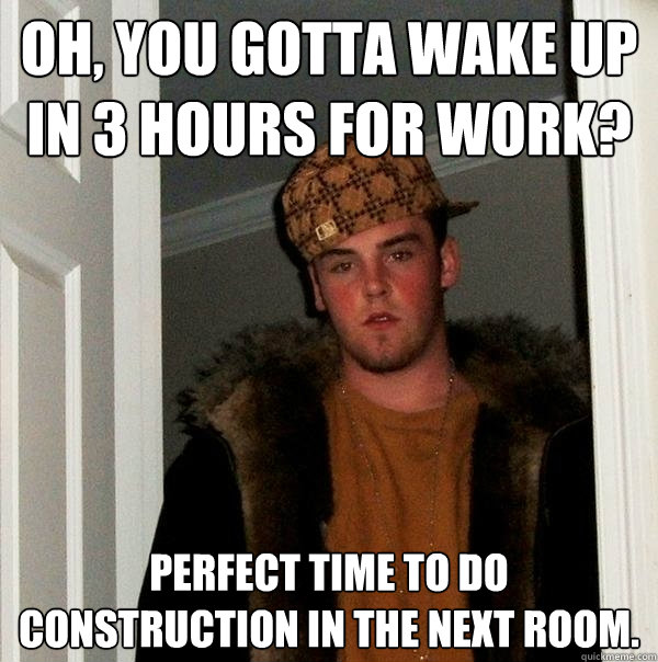 oh, you gotta wake up in 3 hours for work? perfect time to do construction in the next room.   Scumbag Steve