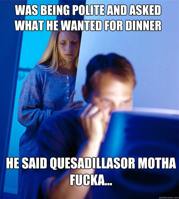 was being polite and asked what he wanted for dinner he said Quesadillasor motha fucka...  Redditors Wife