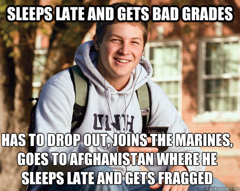 sleeps late and gets bad grades has to drop out, joins the marines, goes to Afghanistan where he sleeps late and gets fragged - sleeps late and gets bad grades has to drop out, joins the marines, goes to Afghanistan where he sleeps late and gets fragged  College Freshman