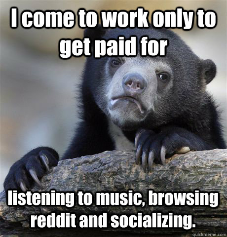 I come to work only to get paid for listening to music, browsing reddit and socializing. - I come to work only to get paid for listening to music, browsing reddit and socializing.  Confession Bear