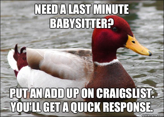 Need a last minute babysitter?
 Put an add up on Craigslist.  You'll get a quick response.  Malicious Advice Mallard