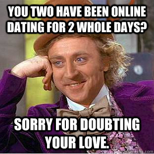 You two have been online dating for 2 whole days? Sorry for doubting your love.  Condescending Wonka