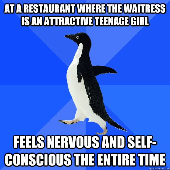 At a restaurant where the waitress is an attractive teenage girl Feels nervous and self-conscious the entire time  Socially Awkward Penguin