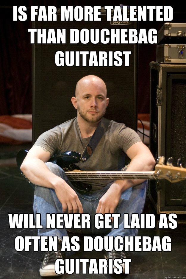 Is far more talented than Douchebag guitarist Will never get laid as often as douchebag guitarist - Is far more talented than Douchebag guitarist Will never get laid as often as douchebag guitarist  Sad Bassist
