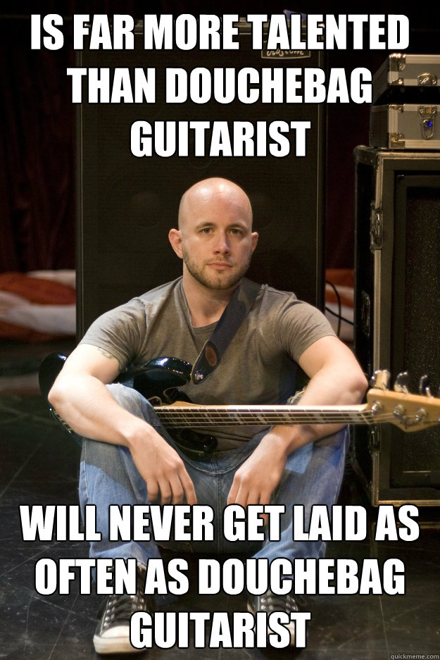 Is far more talented than Douchebag guitarist Will never get laid as often as douchebag guitarist  Sad Bassist