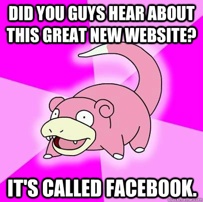 Did you guys hear about this great new website? It's called facebook.  Slowpoke