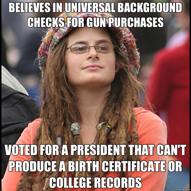 BELIEVES IN UNIVERSAL BACKGROUND CHECKS FOR GUN PURCHASES VOTED FOR A PRESIDENT THAT CAN'T PRODUCE A BIRTH CERTIFICATE OR COLLEGE RECORDS  College Liberal