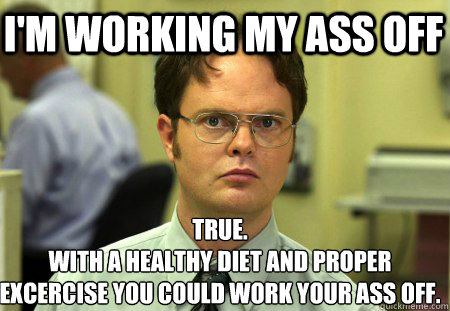 I'm working my ass off True.
With a healthy diet and proper excercise you could work your ass off.  Schrute