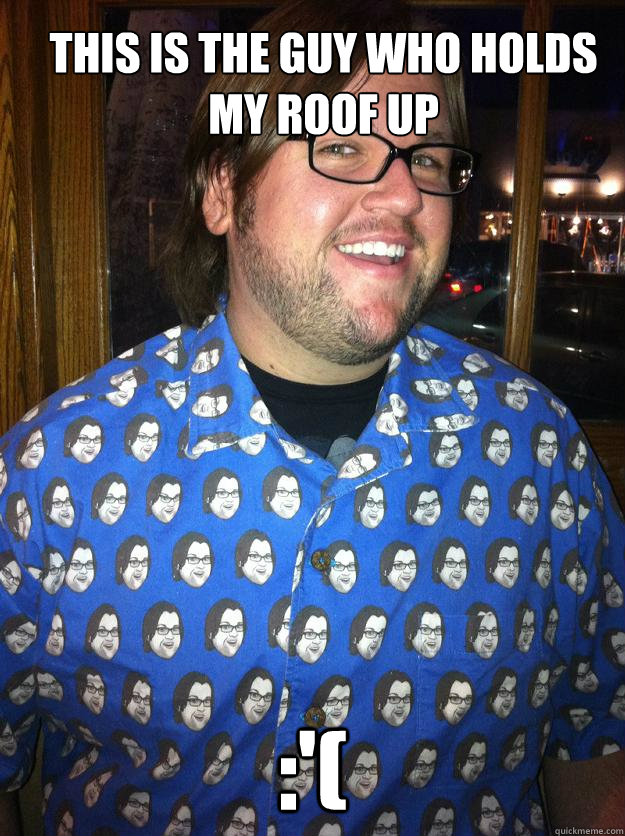 This is the guy who holds my roof up :'(  Happy Forever Alone