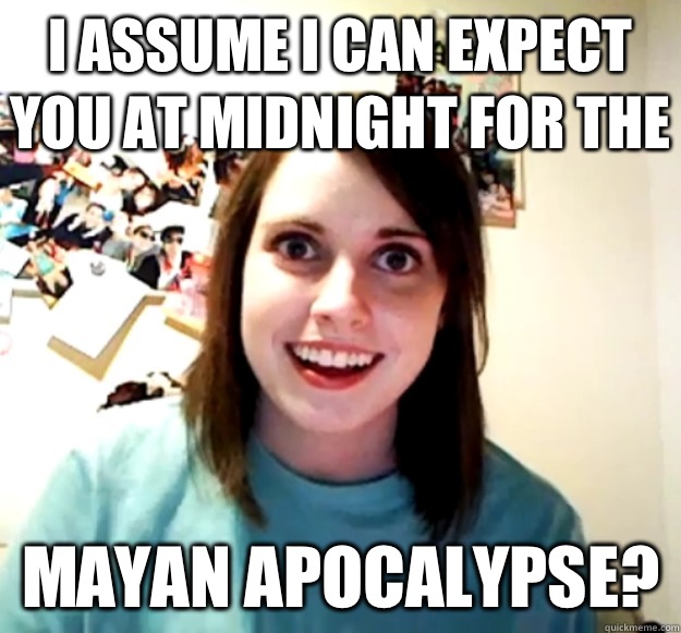 I assume I can expect you at midnight for the  Mayan Apocalypse?  Overly Attached Girlfriend