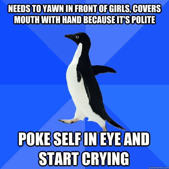 Needs to yawn in front of girls, covers mouth with hand because it's polite Poke self in eye and start crying  Socially Awkward Penguin