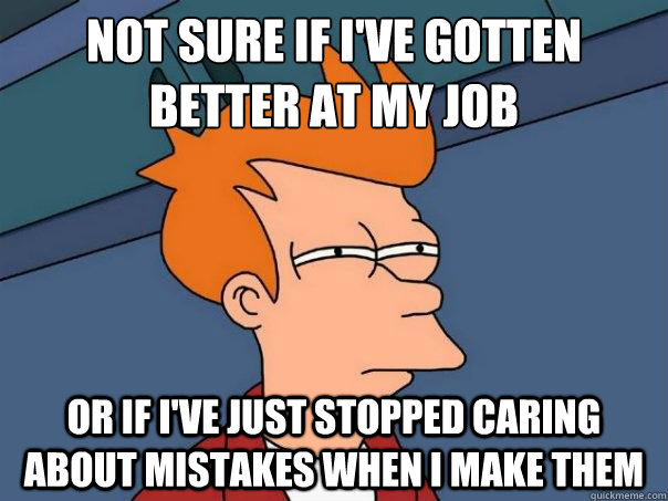 Not sure if I've gotten better at my job
 Or if I've just stopped caring about mistakes when I make them  FuturamaFry