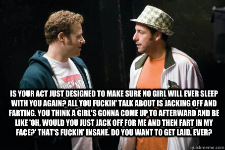 Is your act just designed to make sure no girl will ever sleep with you again? All you fuckin' talk about is jacking off and farting. You think a girl's gonna come up to afterward and be like 'Oh, would you just jack off for me and then fart in my face?'   