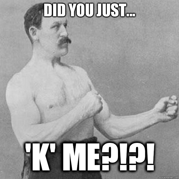 DID YOU JUST... 'K' ME?!?!  overly manly man