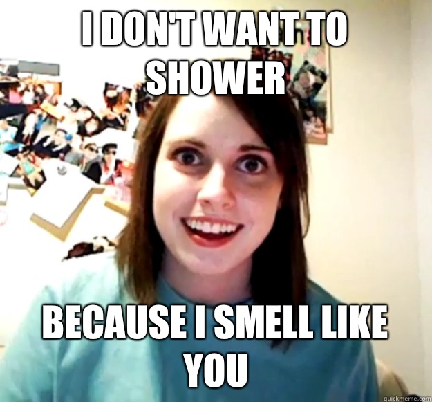 I don't want to shower Because I smell like you  Overly Attached Girlfriend