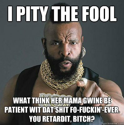 I PITY THE FOOL WHat think her mama gwine be patient wit dat shit fo-fuckin'-ever. 
You retardit, bitch?  