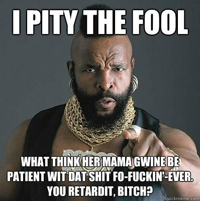 I PITY THE FOOL WHat think her mama gwine be patient wit dat shit fo-fuckin'-ever. 
You retardit, bitch? - I PITY THE FOOL WHat think her mama gwine be patient wit dat shit fo-fuckin'-ever. 
You retardit, bitch?  I Pity The Fool