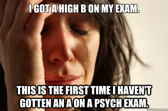 I got a high B on my exam. This is the first time I haven't gotten an A on a Psych exam.   First World Problems