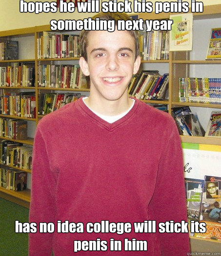 hopes he will stick his penis in something next year has no idea college will stick its penis in him  High School Senior