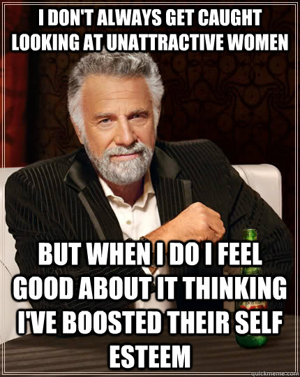 I don't always get caught looking at unattractive women but when I do I feel good about it thinking I've boosted their self esteem  The Most Interesting Man In The World