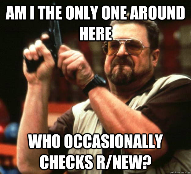 am I the only one around here Who occasionally checks r/new?   Angry Walter