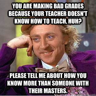 You are making bad grades because your teacher doesn't know how to teach, huh? Please tell me about how you know more than someone with their masters.  Creepy Wonka