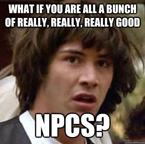 What if you are all a bunch of really, really, really good NPCs? - What if you are all a bunch of really, really, really good NPCs?  Misc