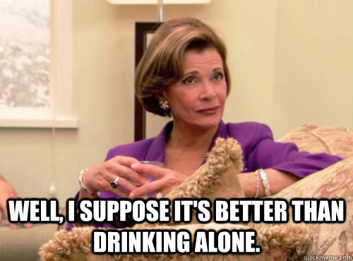  Well, I suppose it's better than drinking alone.  -  Well, I suppose it's better than drinking alone.   Lucille Bluth - This does not bode well