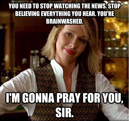 You need to stop watching the news. Stop believing everything you hear. You're brainwashed.  I'm gonna pray for you, sir.  Scumbag Christian Girl