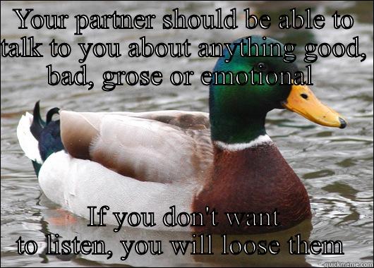 YOUR PARTNER SHOULD BE ABLE TO TALK TO YOU ABOUT ANYTHING GOOD, BAD, GROSE OR EMOTIONAL  IF YOU DON'T WANT TO LISTEN, YOU WILL LOOSE THEM  Actual Advice Mallard
