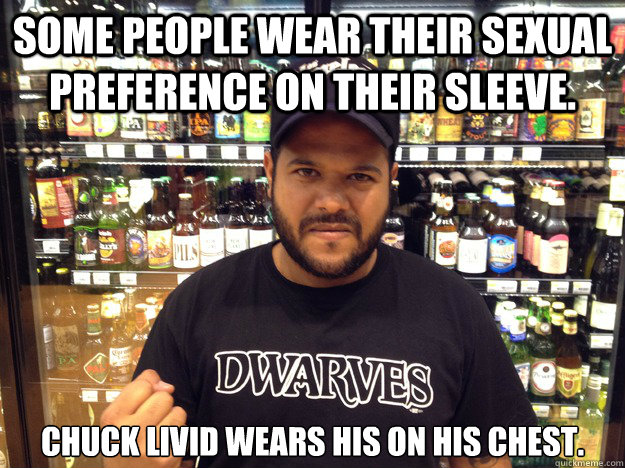 Some people wear their sexual preference on their sleeve. chuck livid wears his on his chest.  