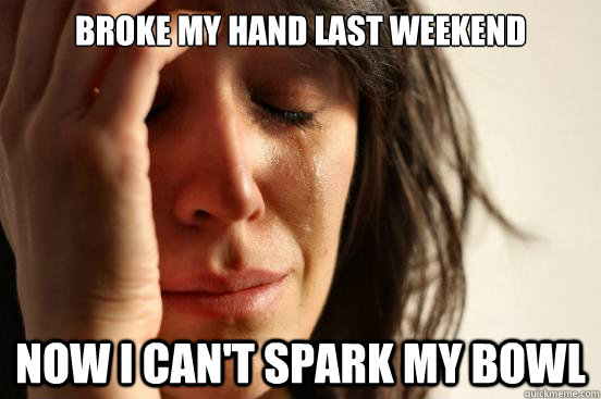 broke my hand last weekend now i can't spark my bowl  First World Problems