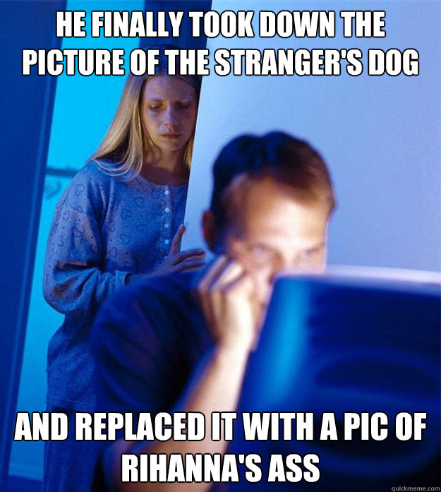 he finally took down the picture of the stranger's dog and replaced it with a pic of rihanna's ass  Redditors Wife