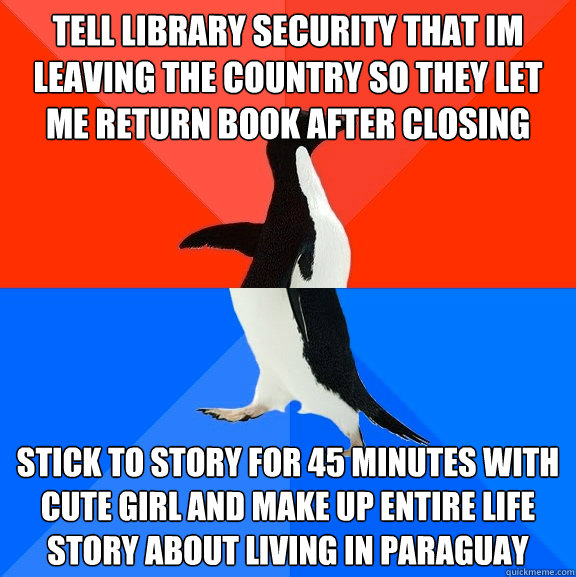 tell library security that im leaving the country so they let me return book after closing stick to story for 45 minutes with cute girl and make up entire life story about living in paraguay  Socially Awesome Awkward Penguin