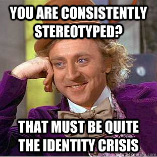 You are consistently stereotyped? that must be quite the identity crisis  Creepy Wonka