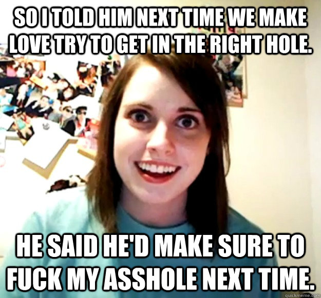 So I told him next time we make love try to get in the right hole.  He said he'd make sure to fuck my asshole next time.  Overly Attached Girlfriend