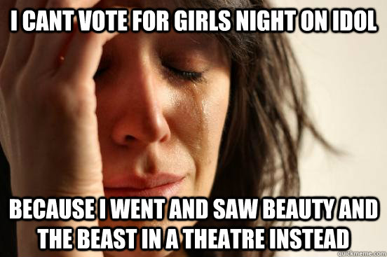 i cant vote for girls night on idol because i went and saw beauty and the beast in a theatre instead  First World Problems