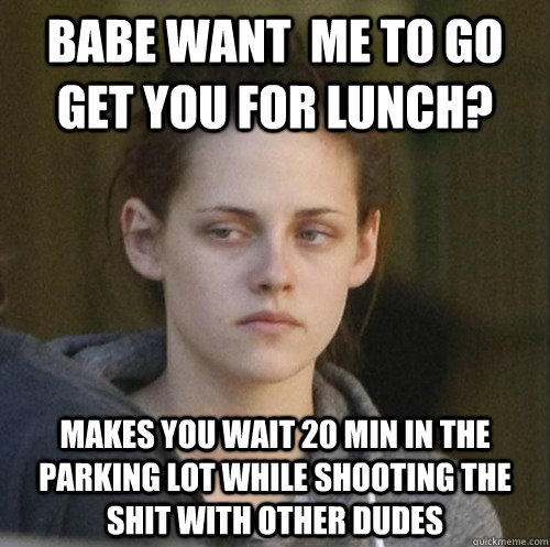 Babe want  me to go get you for lunch? makes you wait 20 min in the parking lot while shooting the shit with other dudes  Underly Attached Girlfriend