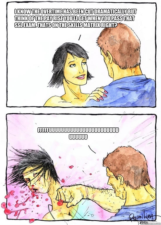 i know the overtime has been cut dramatically but think of the pay rise you'll get when you pass that ssl exam. thats on the skills matrix right? FFFFFUUUUUUUUUUUUUUUUUUUUUUUUUUUUU  Alpha Boyfriend