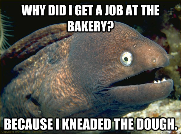 Why did I get a job at the bakery?  Because I kneaded the dough.  Bad Joke Eel