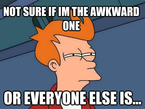 Not sure if IM THE AWKWARD ONE Or EVERYONE ELSE IS...  Futurama Fry